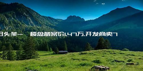 今日头条-一楼盘备案价1.47万，开发商卖7000？当地房管局 降价是市场行为